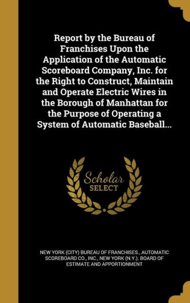 Report By The Bureau Of Franchises Upon The Application Of The Automatic Scoreboard Company, Inc. For The Right To Construct, Maintain And Operate ... Operating A System Of Automatic Baseball...