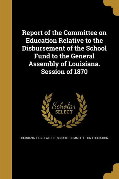 Report Of The Committee On Education Relative To The Disbursement Of The School Fund To The General Assembly Of Louisiana. Session Of 1870