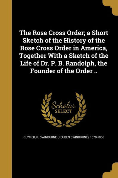 The Rose Cross Order; A Short Sketch Of The History Of The Rose Cross Order In America, Together With A Sketch Of The Life Of Dr. P. B. Randolph, The Founder Of The Order ..