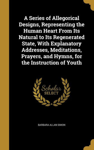 A Series Of Allegorical Designs, Representing The Human Heart From Its Natural To Its Regenerated State, With Explanatory Addresses, Meditations, Prayers, And Hymns, For The Instruction Of Youth