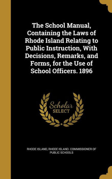 The School Manual, Containing The Laws Of Rhode Island Relating To Public Instruction, With Decisions, Remarks, And Forms, For The Use Of School Officers. 1896