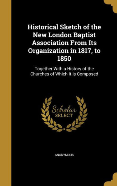 Historical Sketch Of The New London Baptist Association From Its Organization In 1817, To 1850: Together With A History Of The Churches Of Which It Is Composed