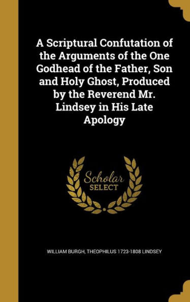 A Scriptural Confutation Of The Arguments Of The One Godhead Of The Father, Son And Holy Ghost, Produced By The Reverend Mr. Lindsey In His Late Apology