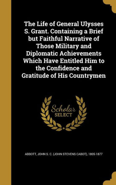 The Life Of General Ulysses S. Grant. Containing A Brief But Faithful Narrative Of Those Military And Diplomatic Achievements Which Have Entitled Him To The Confidence And Gratitude Of His Countrymen