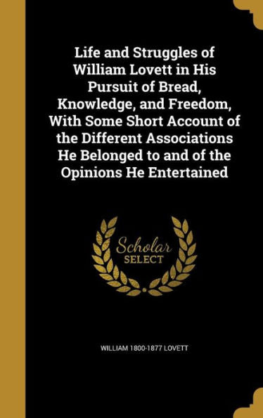 Life And Struggles Of William Lovett In His Pursuit Of Bread, Knowledge, And Freedom, With Some Short Account Of The Different Associations He Belonged To And Of The Opinions He Entertained