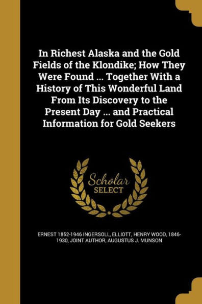 In Richest Alaska And The Gold Fields Of The Klondike; How They Were Found ... Together With A History Of This Wonderful Land From Its Discovery To ... And Practical Information For Gold Seekers