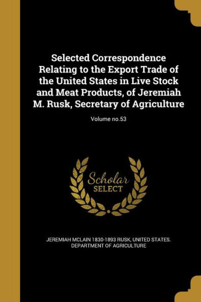 Selected Correspondence Relating To The Export Trade Of The United States In Live Stock And Meat Products, Of Jeremiah M. Rusk, Secretary Of Agriculture; Volume No.53