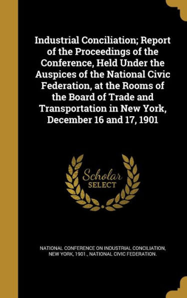Industrial Conciliation; Report Of The Proceedings Of The Conference, Held Under The Auspices Of The National Civic Federation, At The Rooms Of The ... In New York, December 16 And 17, 1901