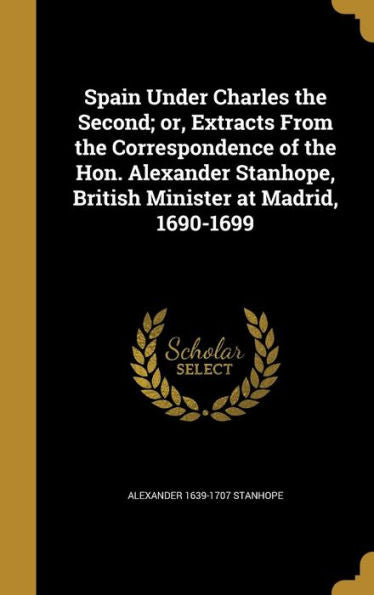 Spain Under Charles The Second; Or, Extracts From The Correspondence Of The Hon. Alexander Stanhope, British Minister At Madrid, 1690-1699