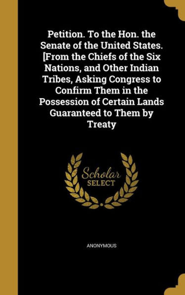 Petition. To The Hon. The Senate Of The United States. [From The Chiefs Of The Six Nations, And Other Indian Tribes, Asking Congress To Confirm Them ... Of Certain Lands Guaranteed To Them By Treaty