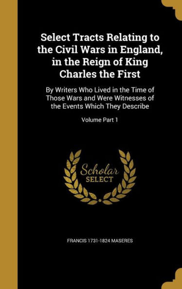 Select Tracts Relating To The Civil Wars In England, In The Reign Of King Charles The First: By Writers Who Lived In The Time Of Those Wars And Were ... The Events Which They Describe; Volume Part 1