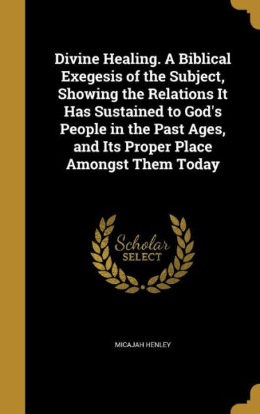 Divine Healing. A Biblical Exegesis Of The Subject, Showing The Relations It Has Sustained To God'S People In The Past Ages, And Its Proper Place Amongst Them Today