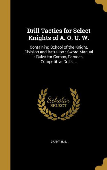 Drill Tactics For Select Knights Of A. O. U. W.: Containing School Of The Knight, Division And Battalion: Sword Manual: Rules For Camps, Parades, Competitive Drills ...
