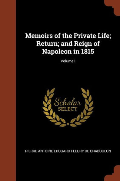 Memoirs Of The Private Life; Return; And Reign Of Napoleon In 1815; Volume I