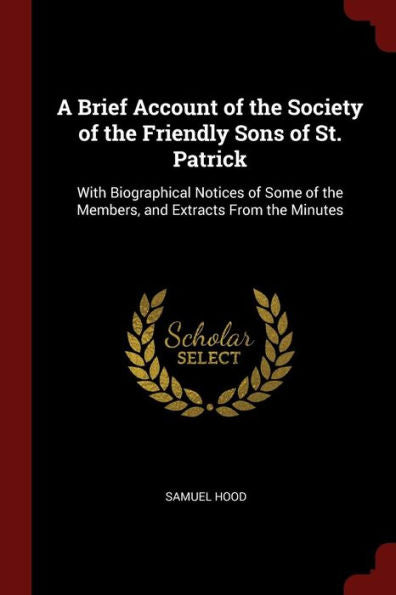 A Brief Account Of The Society Of The Friendly Sons Of St. Patrick: With Biographical Notices Of Some Of The Members, And Extracts From The Minutes