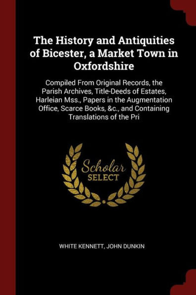 The History And Antiquities Of Bicester, A Market Town In Oxfordshire: Compiled From Original Records, The Parish Archives, Title-Deeds Of Estates, ... &C., And Containing Translations Of The Pri