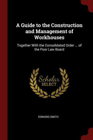 A Guide To The Construction And Management Of Workhouses: Together With The Consolidated Order ... Of The Poor Law Board