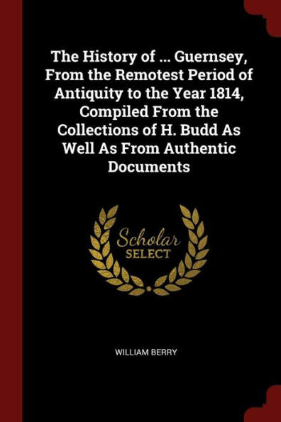 The History Of ... Guernsey, From The Remotest Period Of Antiquity To The Year 1814, Compiled From The Collections Of H. Budd As Well As From Authentic Documents