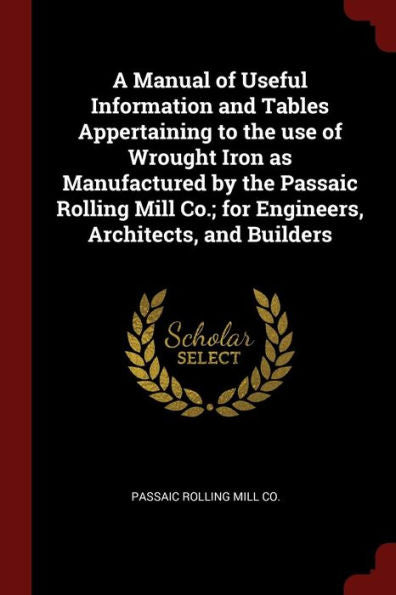 A Manual Of Useful Information And Tables Appertaining To The Use Of Wrought Iron As Manufactured By The Passaic Rolling Mill Co.; For Engineers, Architects, And Builders