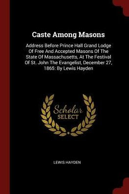 Caste Among Masons: Address Before Prince Hall Grand Lodge Of Free And Accepted Masons Of The State Of Massachusetts, At The Festival Of St. John The Evangelist, December 27, 1865: By Lewis Hayden
