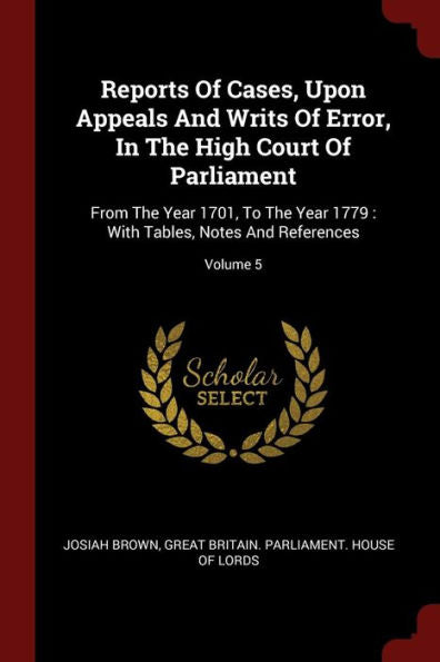 Reports Of Cases, Upon Appeals And Writs Of Error, In The High Court Of Parliament: From The Year 1701, To The Year 1779: With Tables, Notes And References; Volume 5