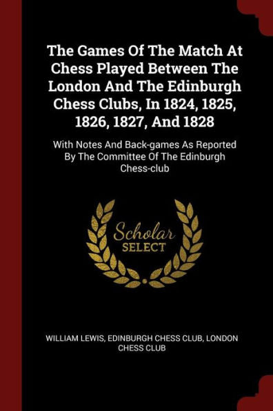 The Games Of The Match At Chess Played Between The London And The Edinburgh Chess Clubs, In 1824, 1825, 1826, 1827, And 1828: With Notes And ... By The Committee Of The Edinburgh Chess-Club