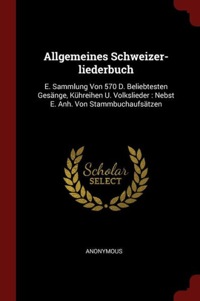 Allgemeines Schweizer-Liederbuch: E. Sammlung Von 570 D. Beliebtesten Ges?nge, K?hreihen U. Volkslieder: Nebst E. Anh. Von Stammbuchaufs?tzen