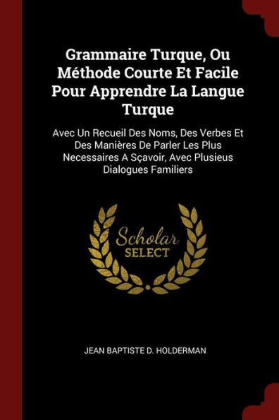 Grammaire Turque, Ou M?thode Courte Et Facile Pour Apprendre La Langue Turque: Avec Un Recueil Des Noms, Des Verbes Et Des Mani?res De Parler Les Plus ... A S?avoir, Avec Plusieus Dialogues Familiers