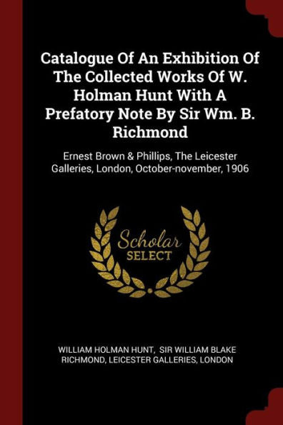 Catalogue Of An Exhibition Of The Collected Works Of W. Holman Hunt With A Prefatory Note By Sir Wm. B. Richmond: Ernest Brown & Phillips, The Leicester Galleries, London, October-November, 1906