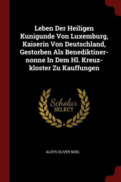 Leben Der Heiligen Kunigunde Von Luxemburg, Kaiserin Von Deutschland, Gestorben Als Benediktiner-Nonne In Dem Hl. Kreuz-Kloster Zu Kauffungen