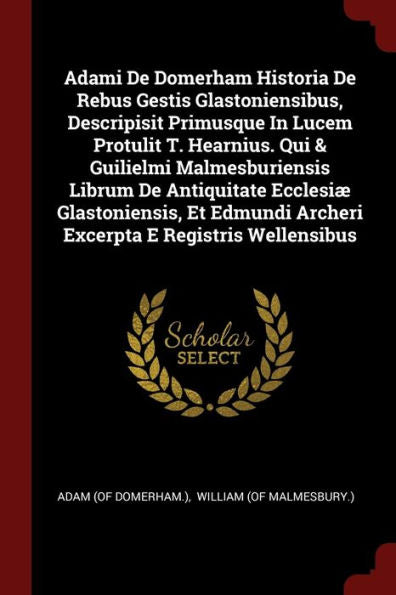 Adami De Domerham Historia De Rebus Gestis Glastoniensibus, Descripisit Primusque In Lucem Protulit T. Hearnius. Qui & Guilielmi Malmesburiensis ... Archeri Excerpta E Registris Wellensibus