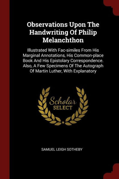 Observations Upon The Handwriting Of Philip Melanchthon: Illustrated With Fac-Similes From His Marginal Annotations, His Common-Place Book And His ... Autograph Of Martin Luther, With Explanatory
