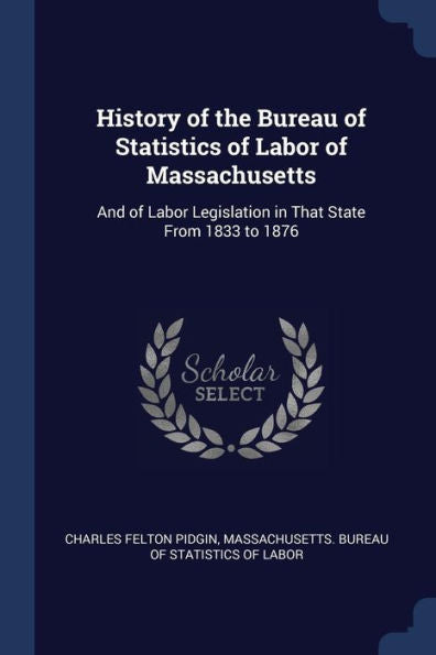 History Of The Bureau Of Statistics Of Labor Of Massachusetts: And Of Labor Legislation In That State From 1833 To 1876