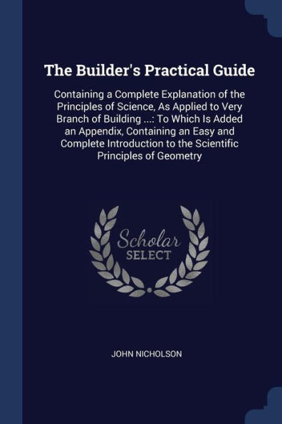 The Builder'S Practical Guide: Containing A Complete Explanation Of The Principles Of Science, As Applied To Very Branch Of Building ...: To Which Is ... To The Scientific Principles Of Geometry