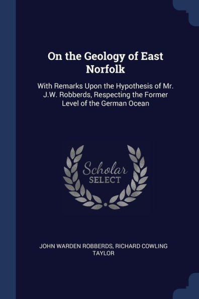 On The Geology Of East Norfolk: With Remarks Upon The Hypothesis Of Mr. J.W. Robberds, Respecting The Former Level Of The German Ocean