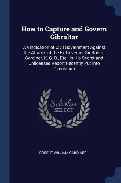 How To Capture And Govern Gibraltar: A Vindication Of Civil Government Against The Attacks Of The Ex-Governor Sir Robert Gardiner, K. C. B., Etc., In ... Report Recently Put Into Circulation
