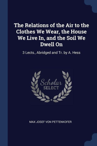 The Relations Of The Air To The Clothes We Wear, The House We Live In, And The Soil We Dwell On: 3 Lects., Abridged And Tr. By A. Hess