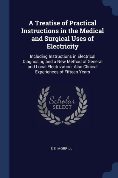 A Treatise Of Practical Instructions In The Medical And Surgical Uses Of Electricity: Including Instructions In Electrical Diagnosing And A New Method ... Also Clinical Experiences Of Fifteen Years