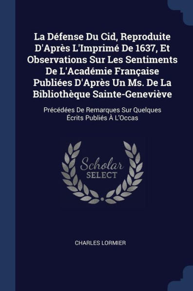 La D?fense Du Cid, Reproduite D'Apr?s L'Imprim? De 1637, Et Observations Sur Les Sentiments De L'Acad?mie Fran?aise Publi?es D'Apr?s Un Ms. De La ... Sur Quelques ?crits Publi?s ? L'Occas