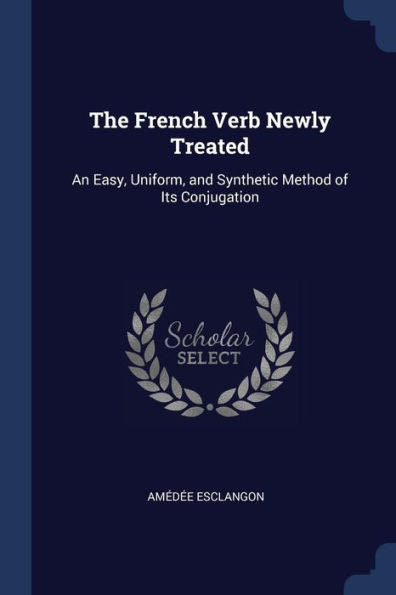 The French Verb Newly Treated: An Easy, Uniform, And Synthetic Method Of Its Conjugation