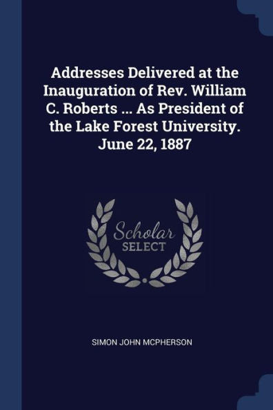 Addresses Delivered At The Inauguration Of Rev. William C. Roberts ... As President Of The Lake Forest University. June 22, 1887
