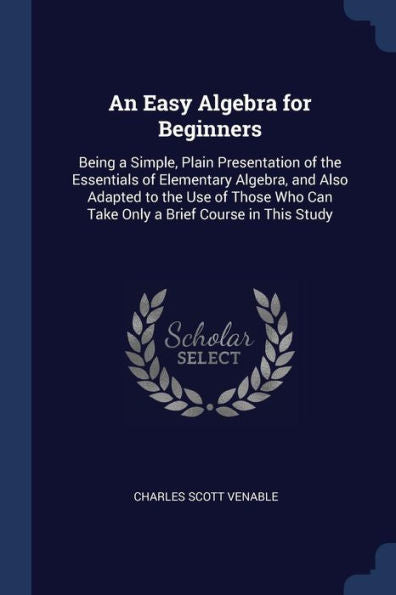 An Easy Algebra For Beginners: Being A Simple, Plain Presentation Of The Essentials Of Elementary Algebra, And Also Adapted To The Use Of Those Who Can Take Only A Brief Course In This Study