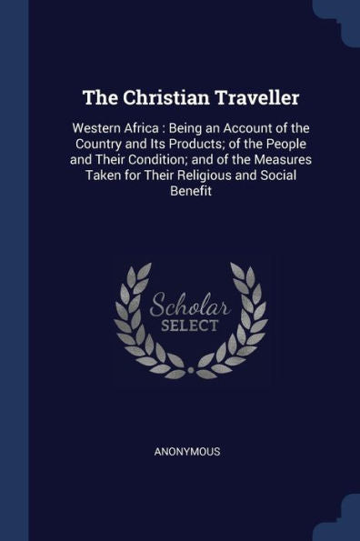 The Christian Traveller: Western Africa: Being An Account Of The Country And Its Products; Of The People And Their Condition; And Of The Measures Taken For Their Religious And Social Benefit