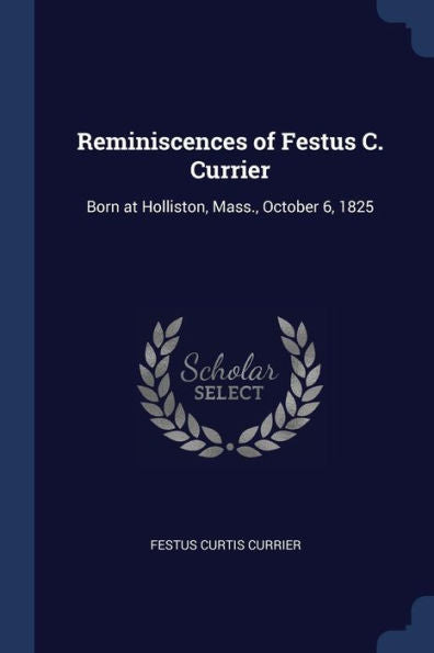 Reminiscences Of Festus C. Currier: Born At Holliston, Mass., October 6, 1825