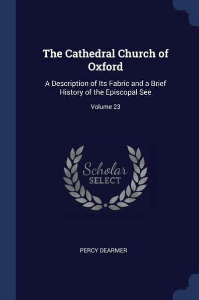 The Cathedral Church Of Oxford: A Description Of Its Fabric And A Brief History Of The Episcopal See; Volume 23