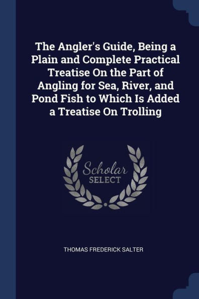 The Angler'S Guide, Being A Plain And Complete Practical Treatise On The Part Of Angling For Sea, River, And Pond Fish To Which Is Added A Treatise On Trolling