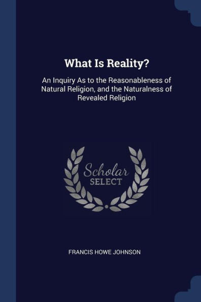 What Is Reality?: An Inquiry As To The Reasonableness Of Natural Religion, And The Naturalness Of Revealed Religion
