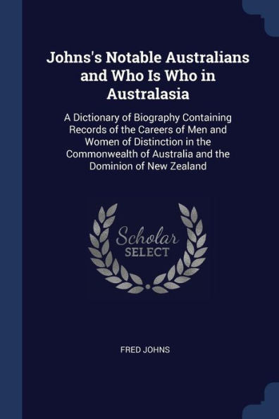 Johns'S Notable Australians And Who Is Who In Australasia: A Dictionary Of Biography Containing Records Of The Careers Of Men And Women Of Distinction ... Of Australia And The Dominion Of New Zealand