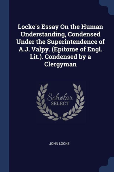 Locke'S Essay On The Human Understanding, Condensed Under The Superintendence Of A.J. Valpy. (Epitome Of Engl. Lit.). Condensed By A Clergyman