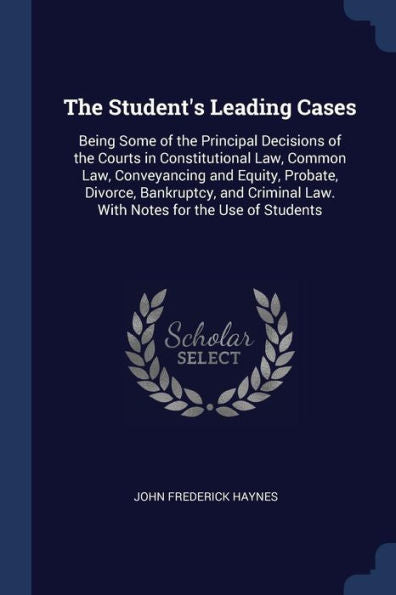 The Student'S Leading Cases: Being Some Of The Principal Decisions Of The Courts In Constitutional Law, Common Law, Conveyancing And Equity, Probate, ... Law. With Notes For The Use Of Students